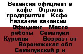 Вакансия официант в кафе › Отрасль предприятия ­ Кафе  › Название вакансии ­ Официант › Место работы ­ Семилуки Курская 105 › Возраст от ­ 18 - Воронежская обл., Семилукский р-н Работа » Вакансии   